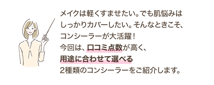 メイクは軽くすませたい。でも肌悩みはしっかりカバーしたい。そんなときこそ、コンシーラーが大活躍！今回は、口コミ点数が高く、用途に合わせて選べる2種類のコンシーラーをご紹介します。