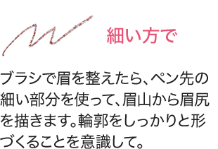 細い方で ブラシで眉を整えたら、ペン先の細い部分を使って、眉山から眉尻を描きます。輪郭をしっかりと形づくることを意識して。