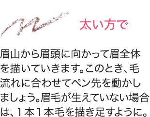 太い方で 眉山から眉頭に向かって眉全体を描いていきます。このとき、毛流れに合わせてペン先を動かしましょう。眉毛が生えていない場合は、１本１本毛を描き足すように。