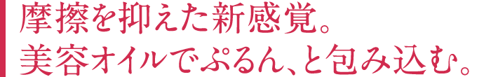 摩擦を抑えた新感覚。美容オイルでぷるん、と包み込む。