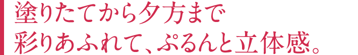 塗りたてから夕方まで彩りあふれて、ぷるんと立体感。