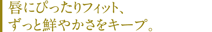 唇にぴったりフィット、ずっと鮮やかさをキープ。