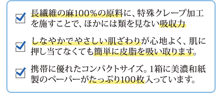 長繊維の麻100％の原料に、特殊クレープ加工を施すことで、ほかには類を見ない吸収力 しなやかでやさしい肌ざわりが心地よく、肌に押し当てなくても簡単に皮脂を吸い取ります。 携帯に優れたコンパクトサイズ。1箱に美濃和紙製のペーパーがたっぷり100枚入っています。