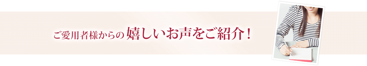 ご愛用者様からの嬉しいお声をご紹介！