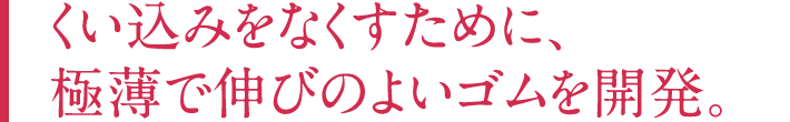 くい込みをなくすために、極薄で伸びのよいゴムを開発。