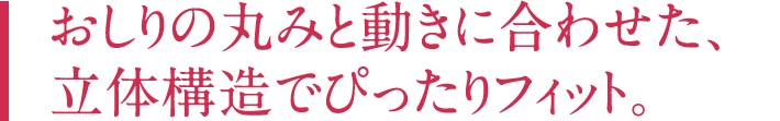 おしりの丸みと動きに合わせた、立体構造でぴったりフィット。