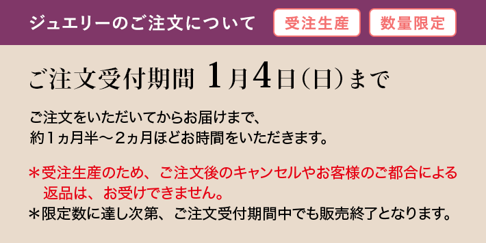 ジュエリーのご注文について ご注文受付期間 1月4日（日）までご注文をいただいてからお届けまで、 約1ヵ月半～2ヵ月ほどお時間をいただきます。＊受注生産のため、ご注文後のキャンセルやお客様のご都合による返品は、お受けできません。＊限定数に達し次第、ご注文受付期間中でも販売終了となります。