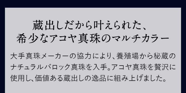 蔵出しだから叶えられた、希少なアコヤ真珠のマルチカラー 大手真珠メーカーの協力により、養殖場から秘蔵のナチュラルバロック真珠を入手。アコヤ真珠を贅沢に使用し、価値ある蔵出しの逸品に組み上げました。
