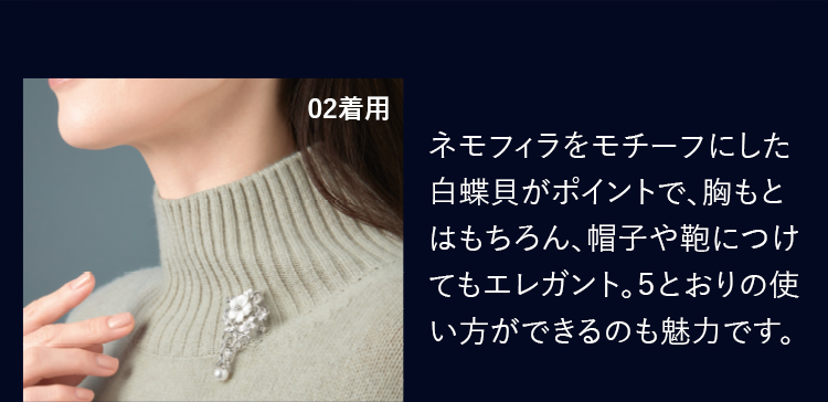ネモフィラをモチーフにした白蝶貝がポイントで、胸もとはもちろん、帽子や鞄につけてもエレガント。５とおりの使い方ができるのも魅力です。