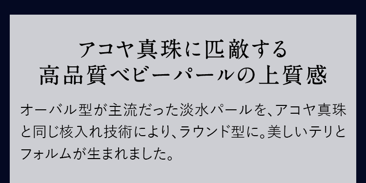 アコヤ真珠に匹敵する高品質ベビーパールの上質感 オーバル型が主流だった淡水パールを、アコヤ真珠と同じ核入れ技術により、ラウンド型に。美しいテリとフォルムが生まれました。