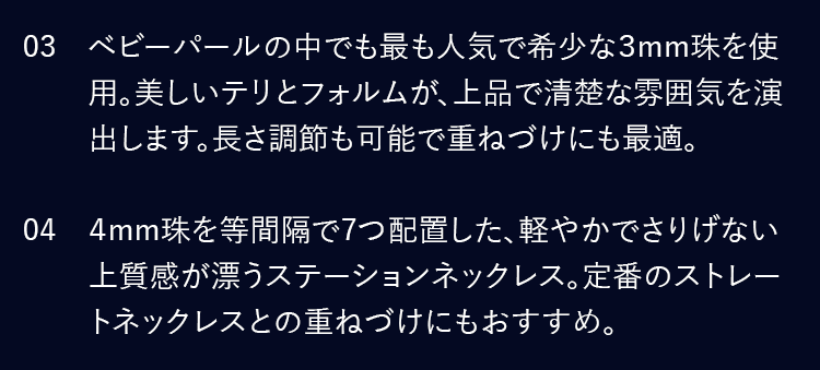 03 ベビーパールの中でも最も人気で希少な3mm珠を使用。美しいテリとフォルムが、上品で清楚な雰囲気を演出します。長さ調節も可能で重ねづけにも最適。／04 4mm珠を等間隔で7つ配置した、軽やかでさりげない上質感が漂うステーションネックレス。定番のストレートネックレスとの重ねづけにもおすすめ。