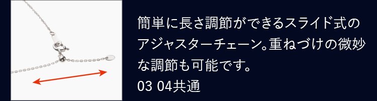 簡単に長さ調節ができるスライド式のアジャスターチェーン。重ねづけの微妙な調節も可能です。03 04共通