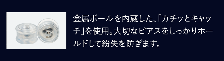 金属ボールを内蔵した、「カチッとキャッチ」を使用。大切なピアスをしっかりホールドして紛失を防ぎます。