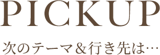 PICKUP 次のテーマ&行き先は…