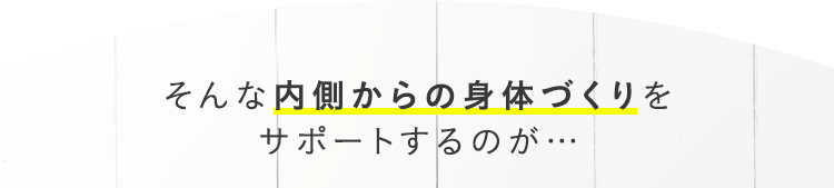 そんな内側からの身体づくりをサポートするのが…